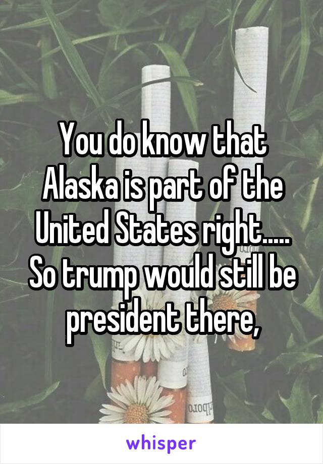 You do know that Alaska is part of the United States right..... So trump would still be president there,