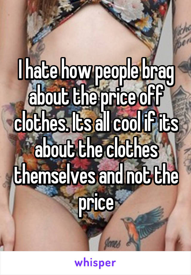 I hate how people brag about the price off clothes. Its all cool if its about the clothes themselves and not the price