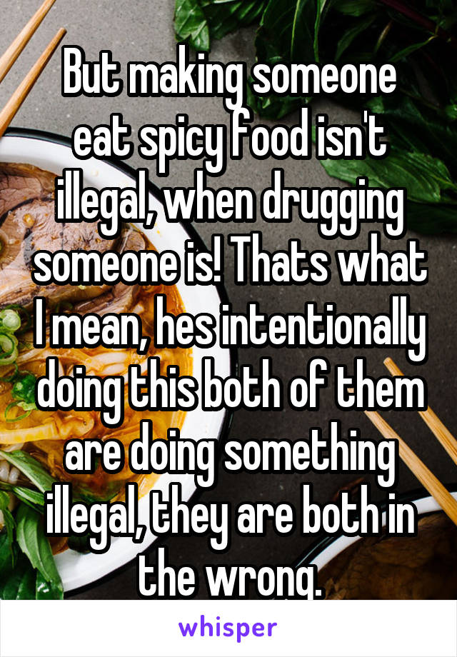 But making someone eat spicy food isn't illegal, when drugging someone is! Thats what I mean, hes intentionally doing this both of them are doing something illegal, they are both in the wrong.