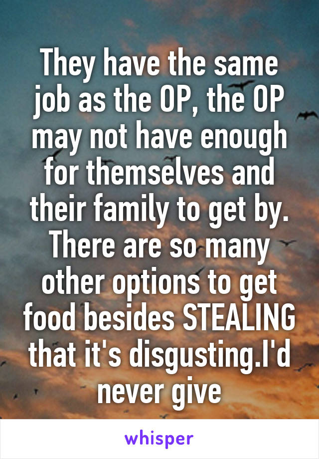 They have the same job as the OP, the OP may not have enough for themselves and their family to get by. There are so many other options to get food besides STEALING that it's disgusting.I'd never give