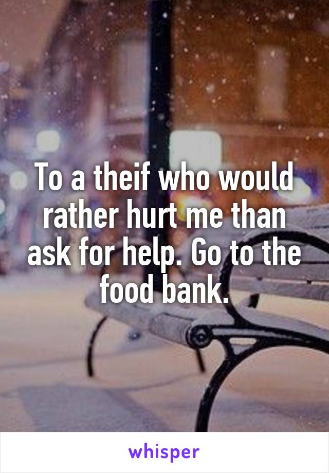 To a theif who would rather hurt me than ask for help. Go to the food bank.