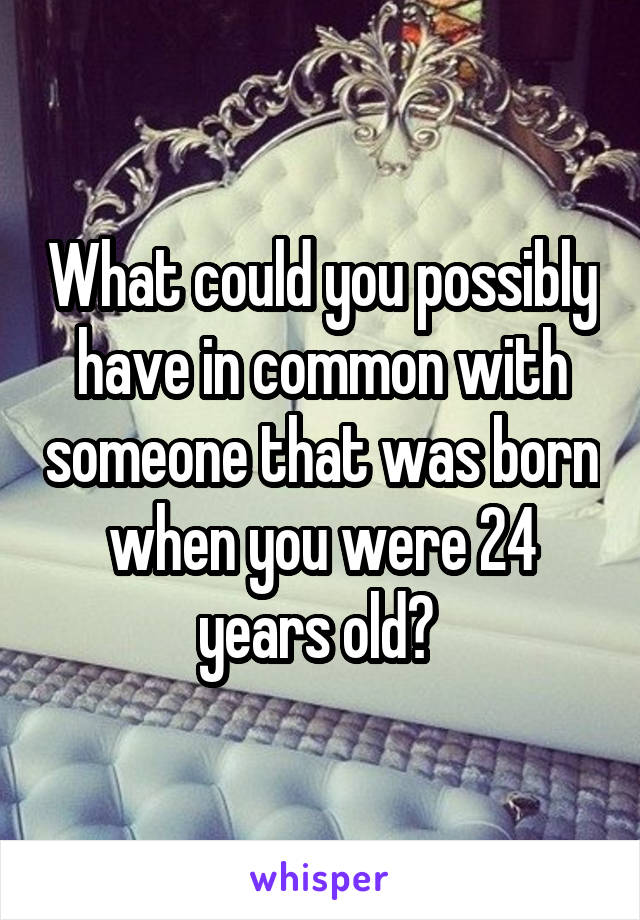 What could you possibly have in common with someone that was born when you were 24 years old? 