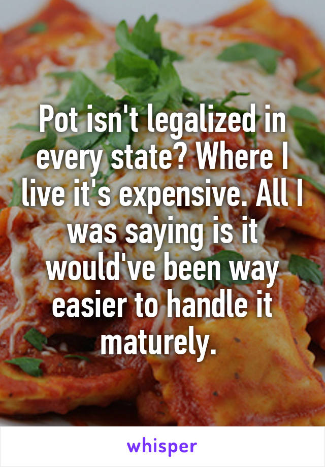 Pot isn't legalized in every state? Where I live it's expensive. All I was saying is it would've been way easier to handle it maturely. 