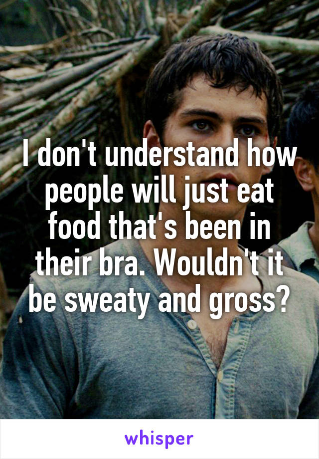 I don't understand how people will just eat food that's been in their bra. Wouldn't it be sweaty and gross?