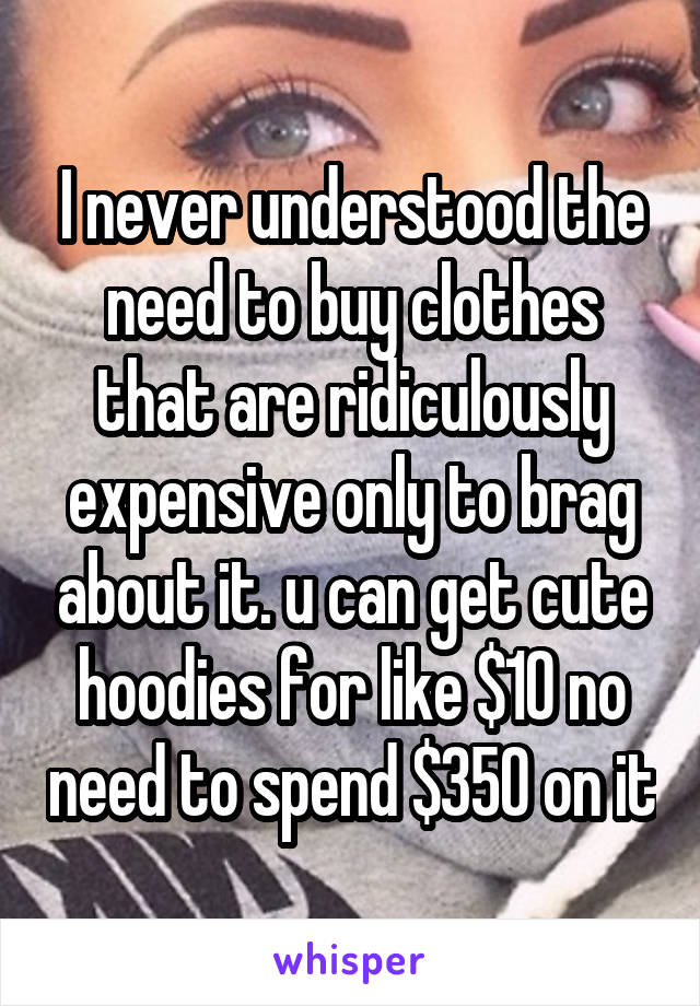 I never understood the need to buy clothes that are ridiculously expensive only to brag about it. u can get cute hoodies for like $10 no need to spend $350 on it