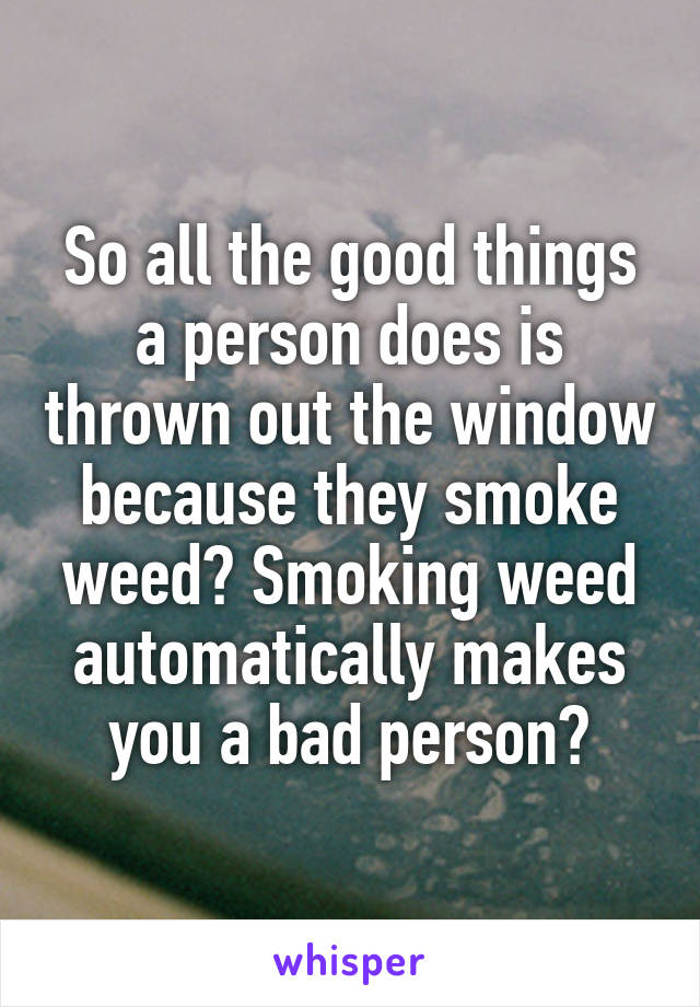 So all the good things a person does is thrown out the window because they smoke weed? Smoking weed automatically makes you a bad person?