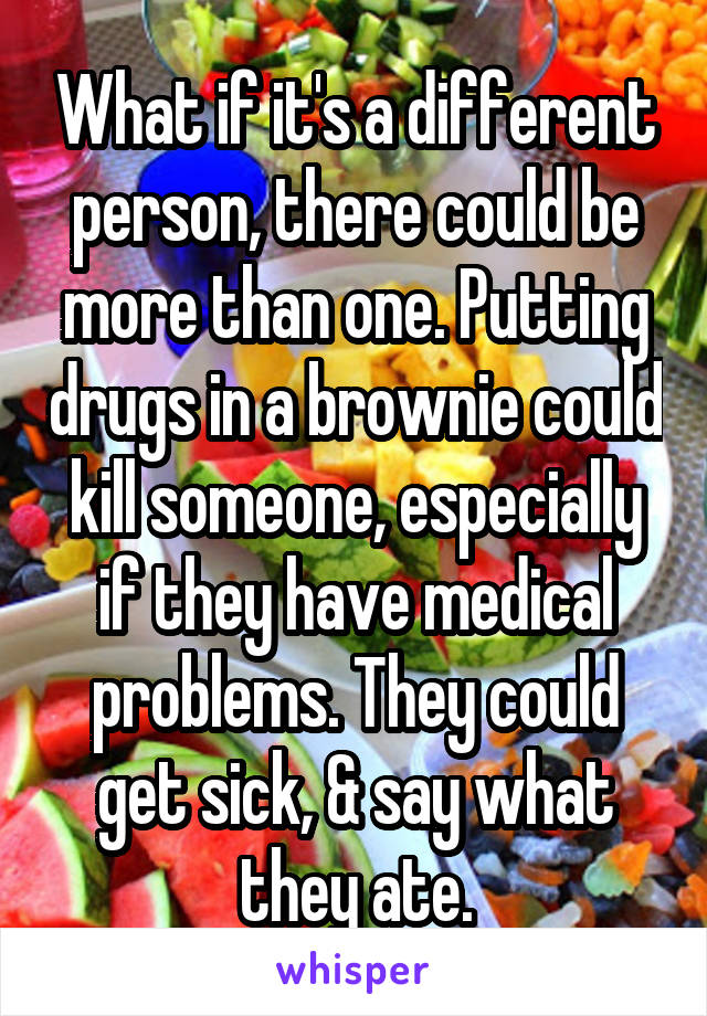 What if it's a different person, there could be more than one. Putting drugs in a brownie could kill someone, especially if they have medical problems. They could get sick, & say what they ate.