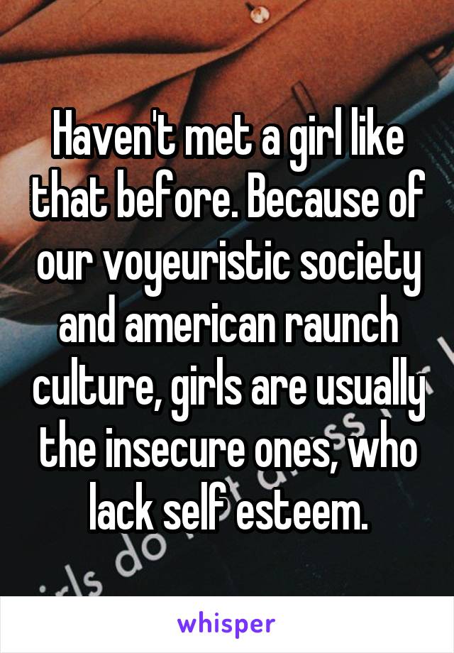 Haven't met a girl like that before. Because of our voyeuristic society and american raunch culture, girls are usually the insecure ones, who lack self esteem.