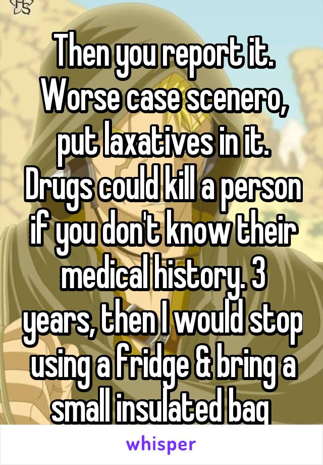 Then you report it. Worse case scenero, put laxatives in it. Drugs could kill a person if you don't know their medical history. 3 years, then I would stop using a fridge & bring a small insulated bag 