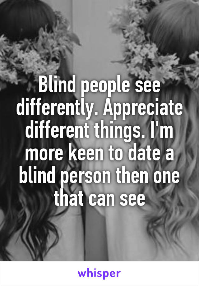 Blind people see differently. Appreciate different things. I'm more keen to date a blind person then one that can see