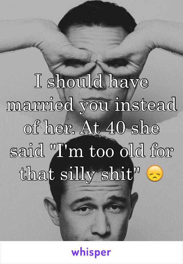 I should have married you instead of her. At 40 she said "I'm too old for that silly shit" 😞