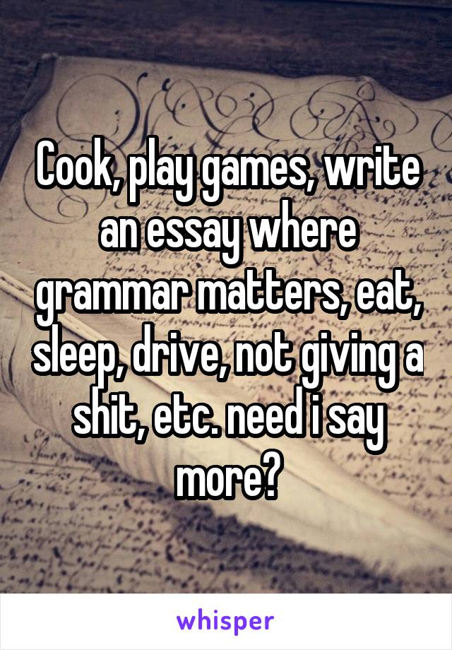 Cook, play games, write an essay where grammar matters, eat, sleep, drive, not giving a shit, etc. need i say more?