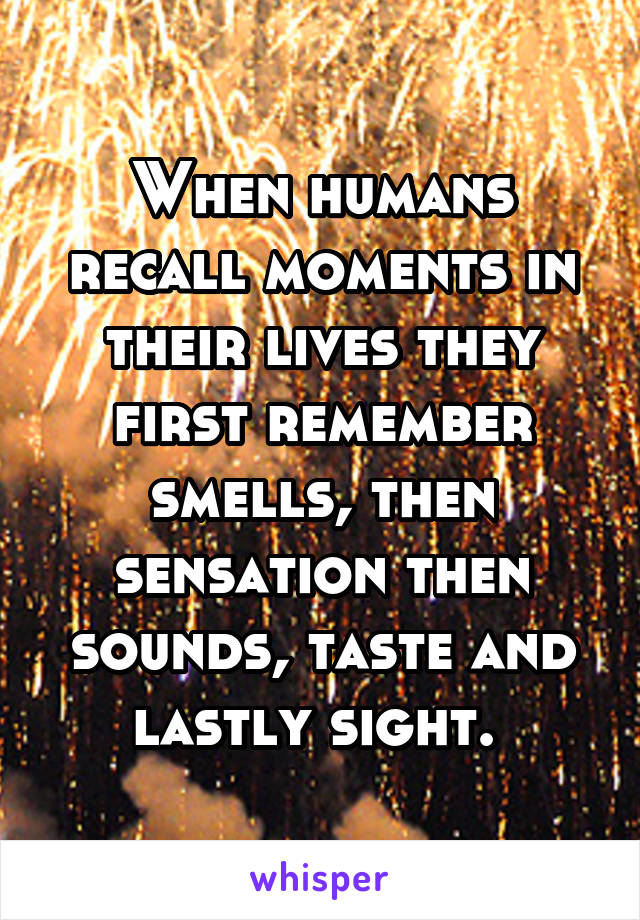 When humans recall moments in their lives they first remember smells, then sensation then sounds, taste and lastly sight. 