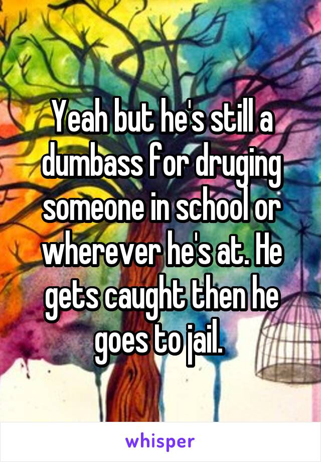 Yeah but he's still a dumbass for druging someone in school or wherever he's at. He gets caught then he goes to jail. 