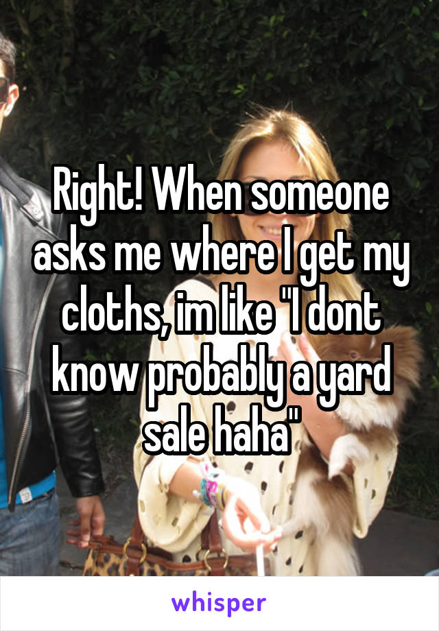 Right! When someone asks me where I get my cloths, im like "I dont know probably a yard sale haha"