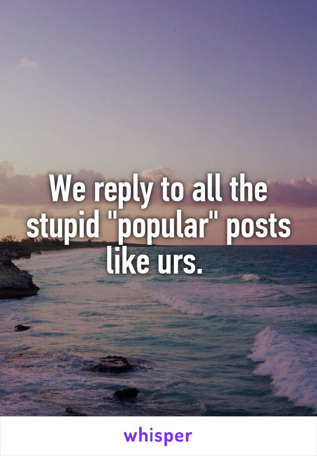 We reply to all the stupid "popular" posts like urs. 