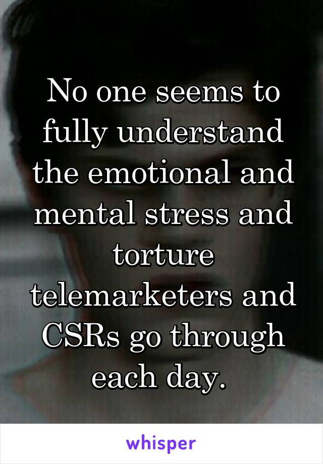 No one seems to fully understand the emotional and mental stress and torture telemarketers and CSRs go through each day. 