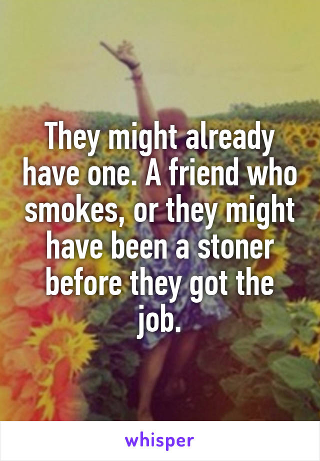 They might already have one. A friend who smokes, or they might have been a stoner before they got the job.