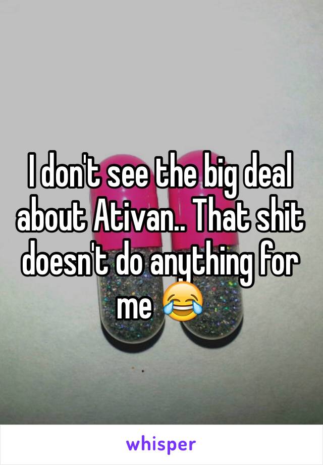 I don't see the big deal about Ativan.. That shit doesn't do anything for me 😂