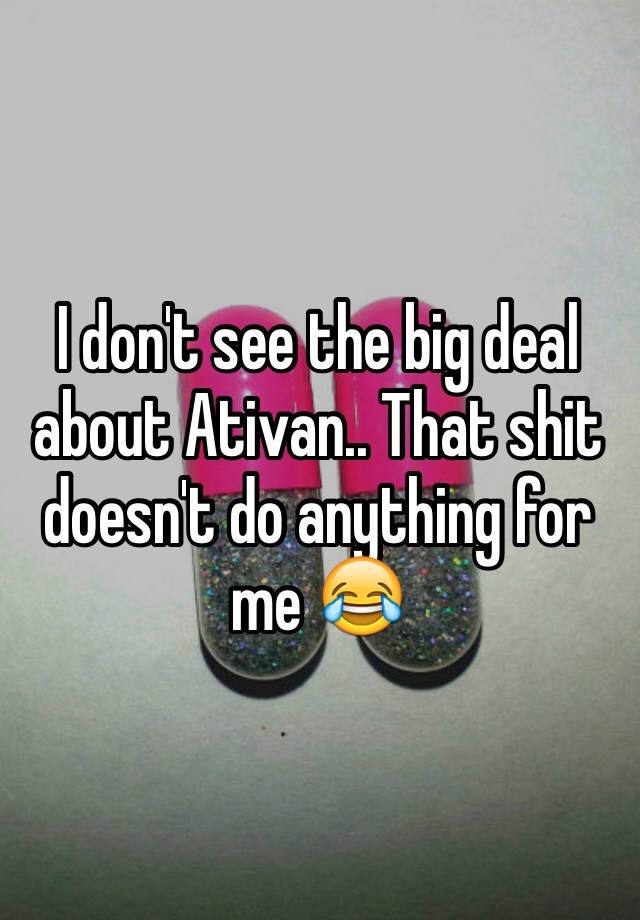 I don't see the big deal about Ativan.. That shit doesn't do anything for me 😂