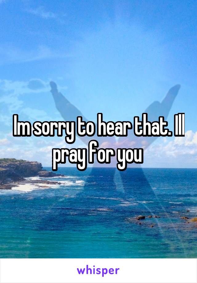 Im sorry to hear that. Ill pray for you 