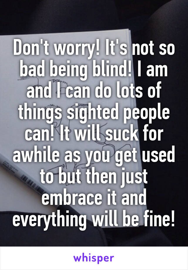 Don't worry! It's not so bad being blind! I am and I can do lots of things sighted people can! It will suck for awhile as you get used to but then just embrace it and everything will be fine!