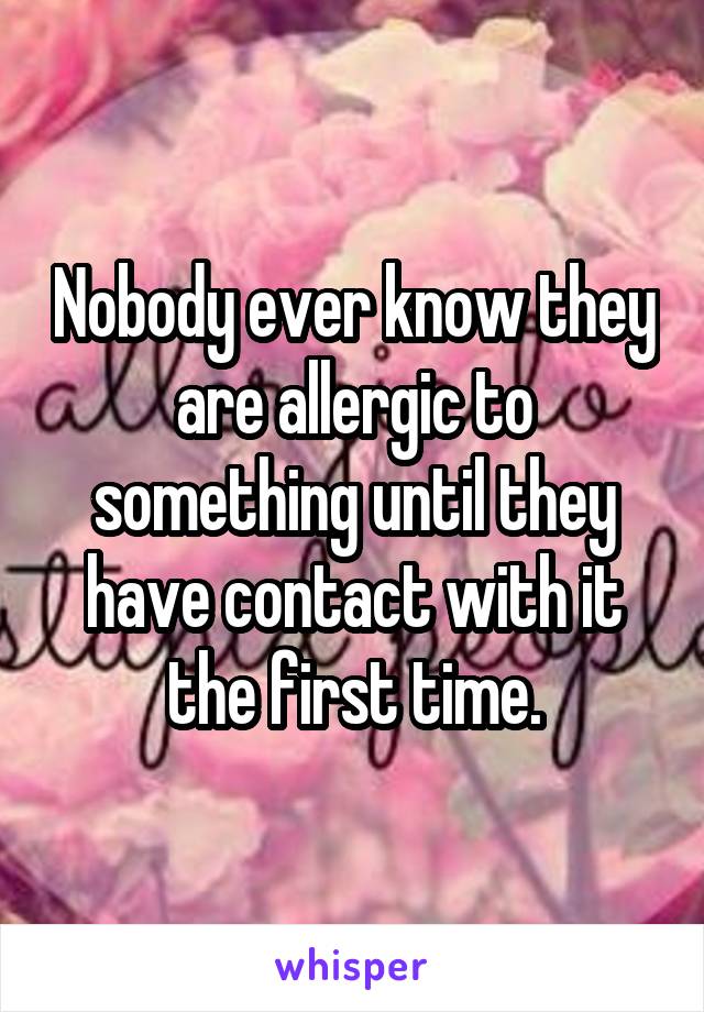 Nobody ever know they are allergic to something until they have contact with it the first time.