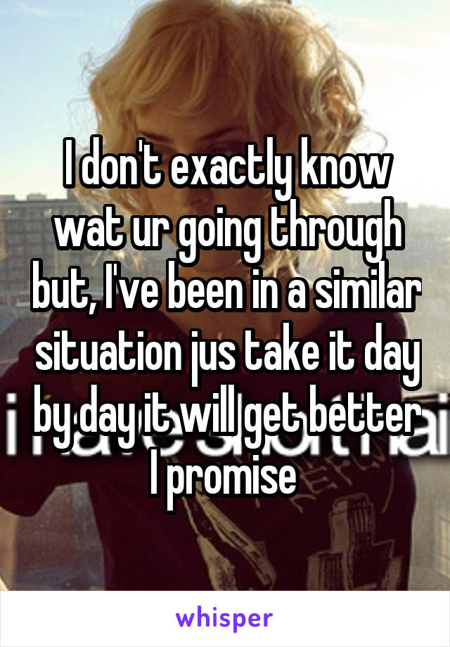 I don't exactly know wat ur going through but, I've been in a similar situation jus take it day by day it will get better I promise 