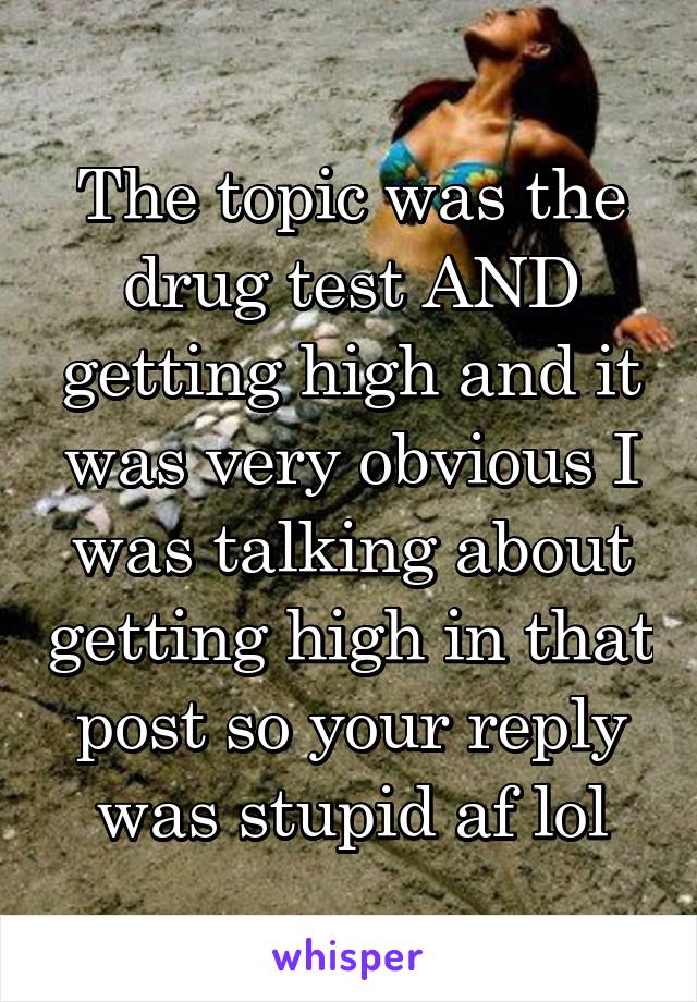 The topic was the drug test AND getting high and it was very obvious I was talking about getting high in that post so your reply was stupid af lol