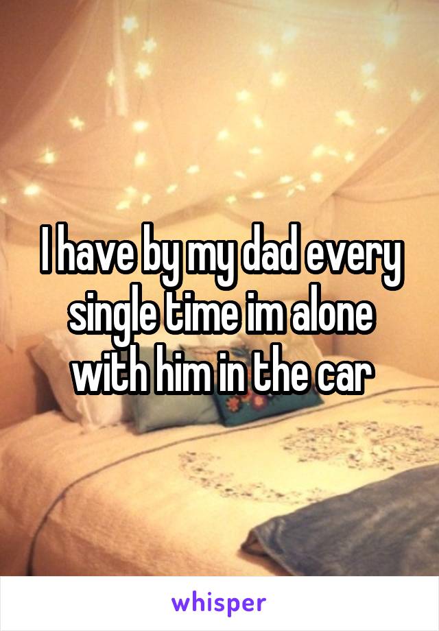 I have by my dad every single time im alone with him in the car