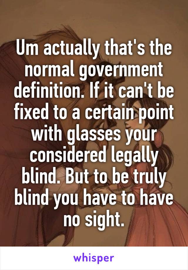 Um actually that's the normal government definition. If it can't be fixed to a certain point with glasses your considered legally blind. But to be truly blind you have to have no sight.