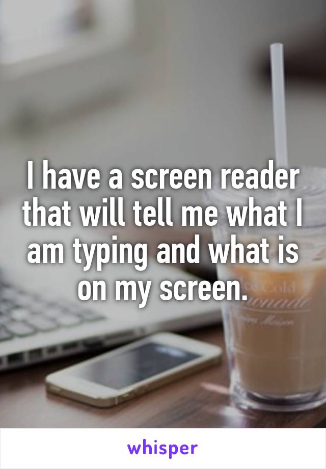 I have a screen reader that will tell me what I am typing and what is on my screen.