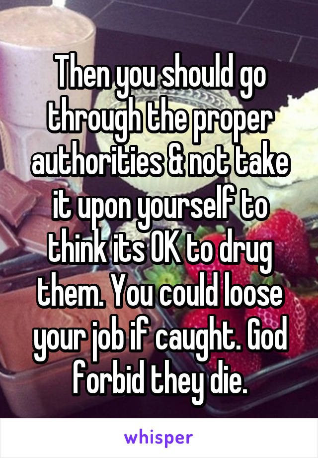 Then you should go through the proper authorities & not take it upon yourself to think its OK to drug them. You could loose your job if caught. God forbid they die.