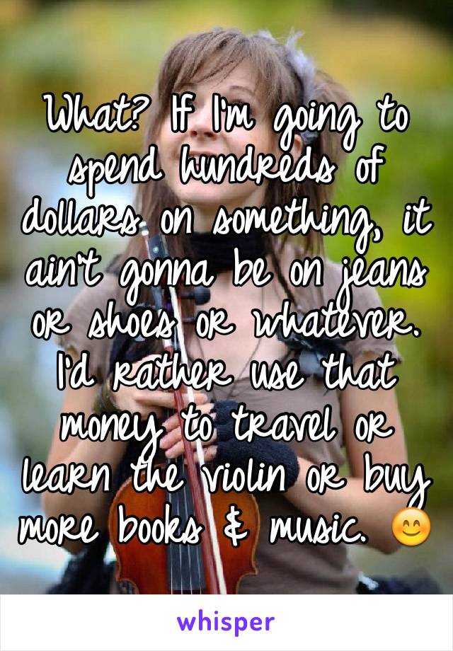 What? If I'm going to spend hundreds of dollars on something, it ain't gonna be on jeans or shoes or whatever. I'd rather use that money to travel or learn the violin or buy more books & music. 😊