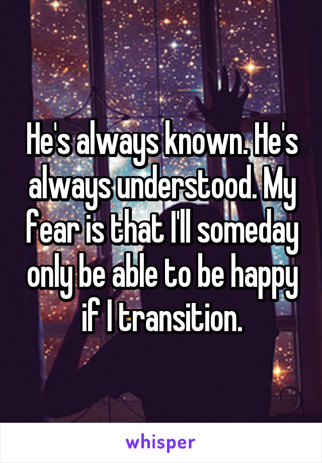 He's always known. He's always understood. My fear is that I'll someday only be able to be happy if I transition.