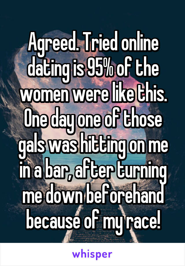 Agreed. Tried online dating is 95% of the women were like this. One day one of those gals was hitting on me in a bar, after turning me down beforehand because of my race!