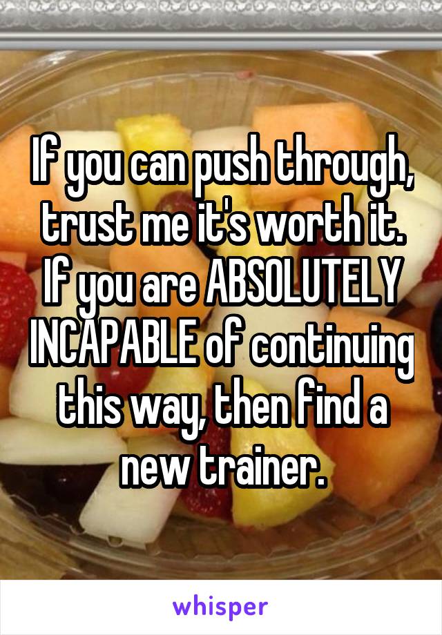 If you can push through, trust me it's worth it. If you are ABSOLUTELY INCAPABLE of continuing this way, then find a new trainer.