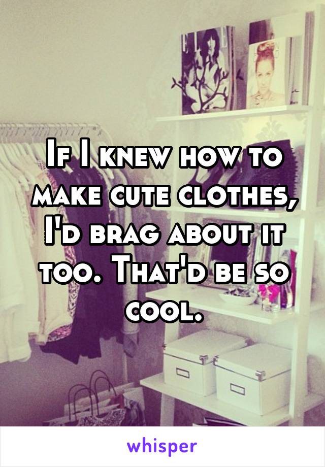 If I knew how to make cute clothes, I'd brag about it too. That'd be so cool.