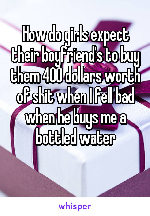How do girls expect their boyfriend's to buy them 400 dollars worth of shit when I fell bad when he buys me a bottled water

