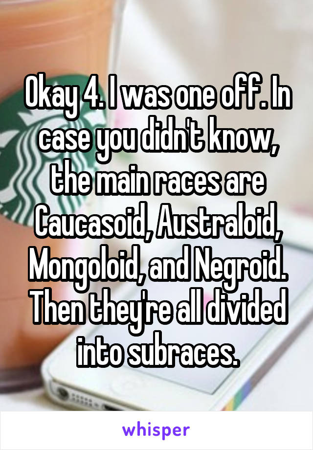 Okay 4. I was one off. In case you didn't know, the main races are Caucasoid, Australoid, Mongoloid, and Negroid. Then they're all divided into subraces.