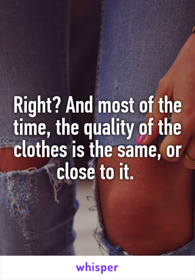 Right? And most of the time, the quality of the clothes is the same, or close to it. 