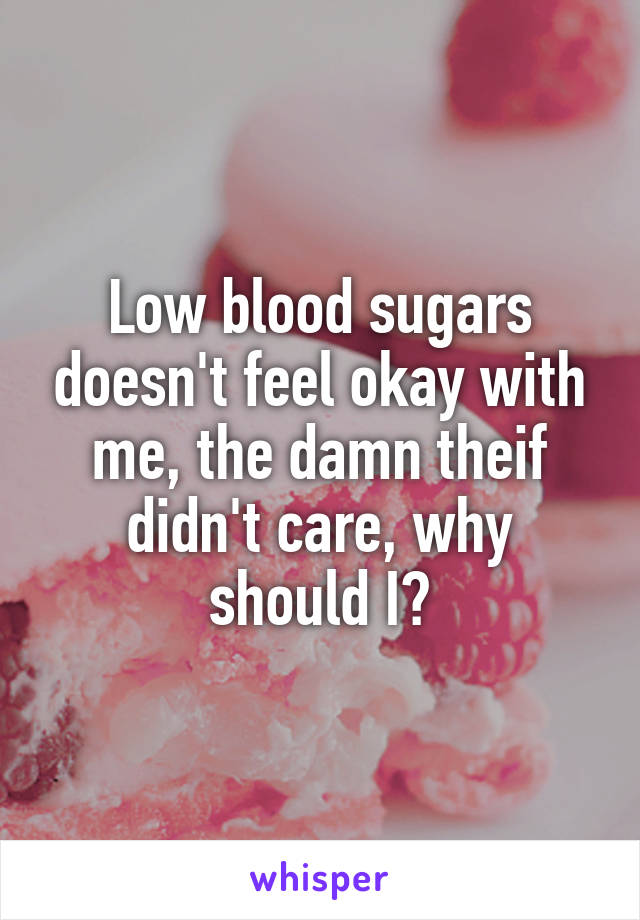 Low blood sugars doesn't feel okay with me, the damn theif didn't care, why should I?