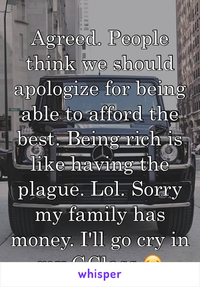 Agreed. People think we should apologize for being able to afford the best. Being rich is like having the plague. Lol. Sorry my family has money. I'll go cry in my GClass.😂