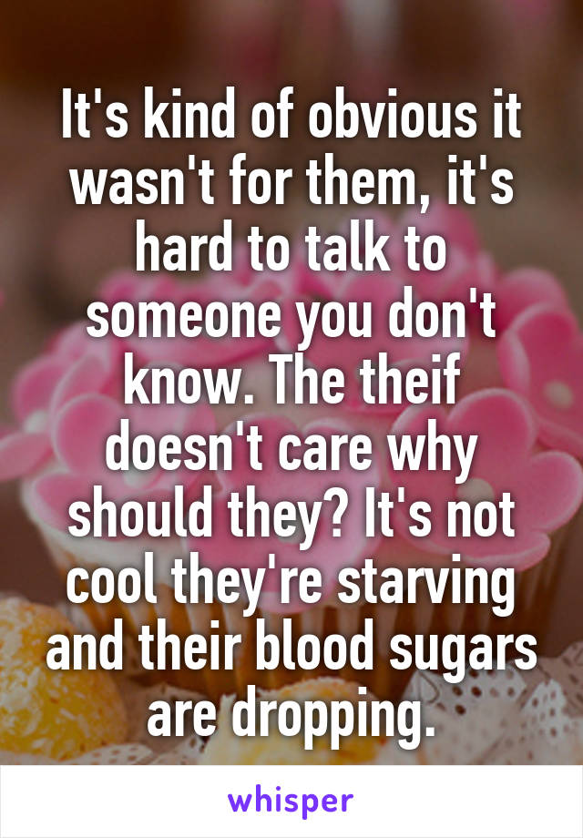 It's kind of obvious it wasn't for them, it's hard to talk to someone you don't know. The theif doesn't care why should they? It's not cool they're starving and their blood sugars are dropping.