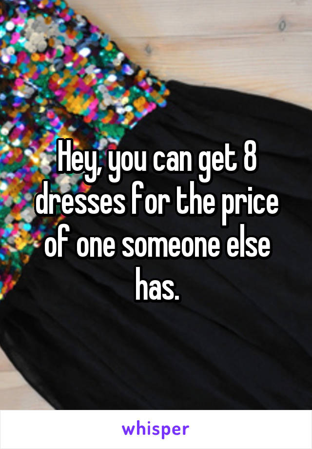 Hey, you can get 8 dresses for the price of one someone else has.