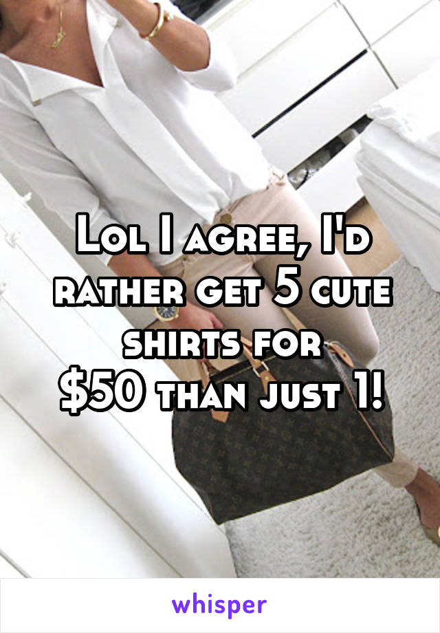 Lol I agree, I'd rather get 5 cute shirts for
$50 than just 1!