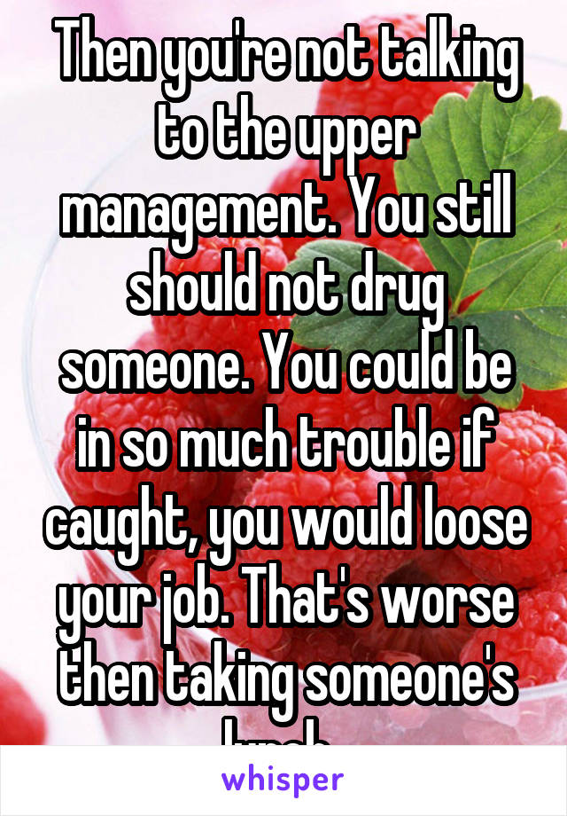 Then you're not talking to the upper management. You still should not drug someone. You could be in so much trouble if caught, you would loose your job. That's worse then taking someone's lunch. 