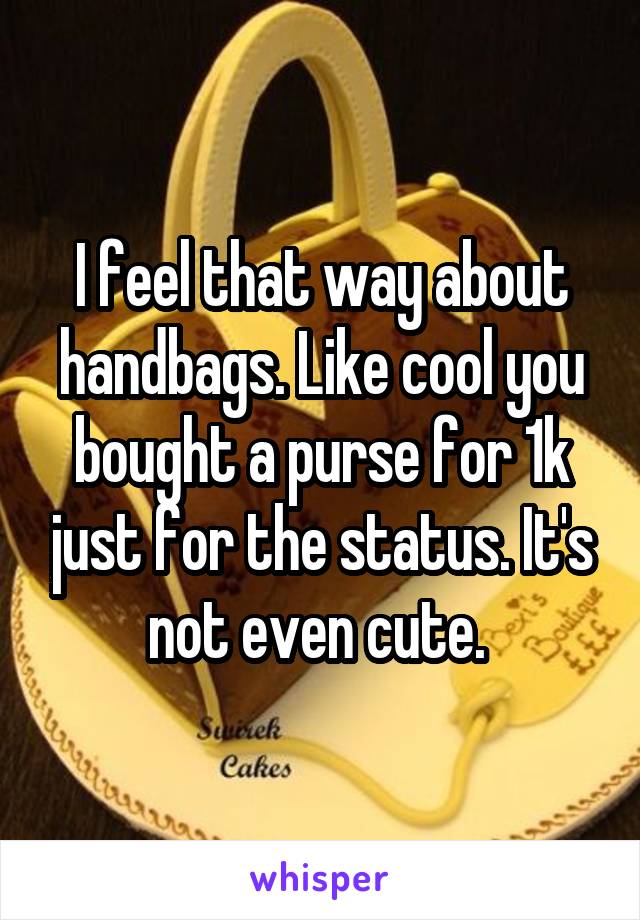 I feel that way about handbags. Like cool you bought a purse for 1k just for the status. It's not even cute. 