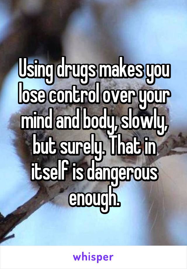 Using drugs makes you lose control over your mind and body, slowly, but surely. That in itself is dangerous enough.