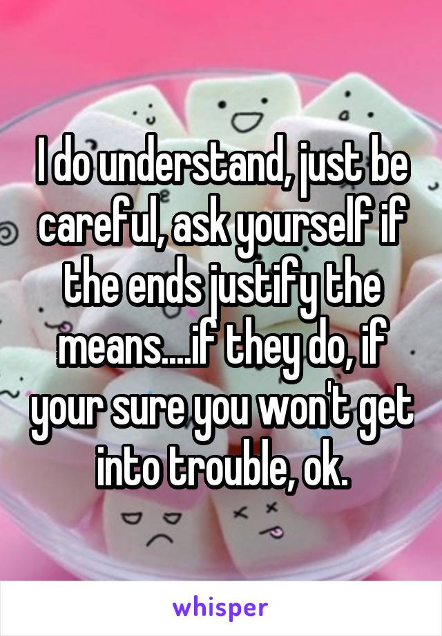 I do understand, just be careful, ask yourself if the ends justify the means....if they do, if your sure you won't get into trouble, ok.